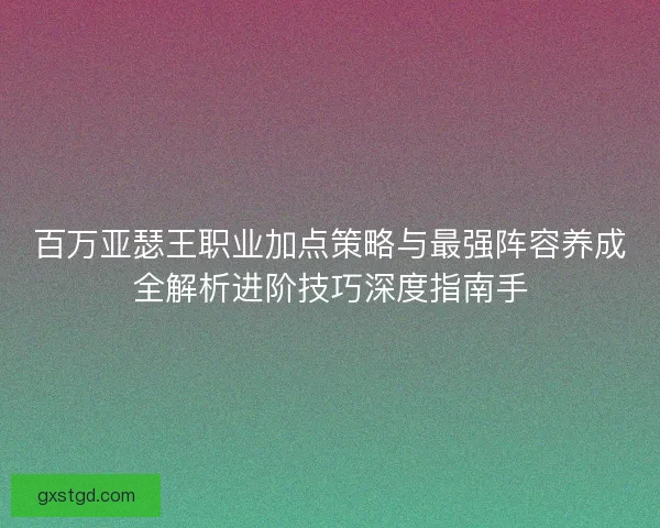 百万亚瑟王职业加点策略与最强阵容养成全解析进阶技巧深度指南手