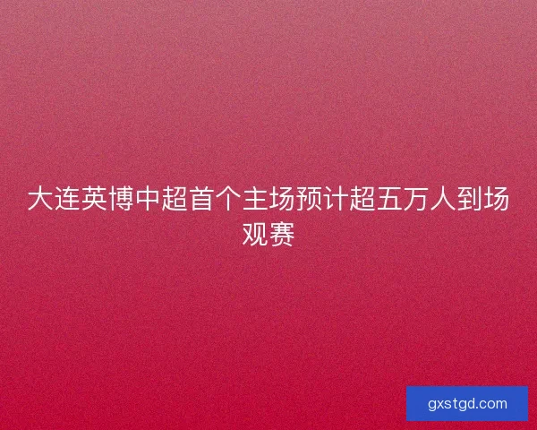 大连英博中超首个主场预计超五万人到场观赛