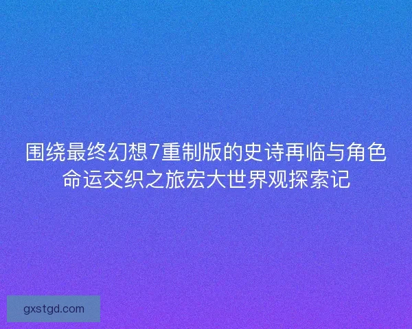 围绕最终幻想7重制版的史诗再临与角色命运交织之旅宏大世界观探索记