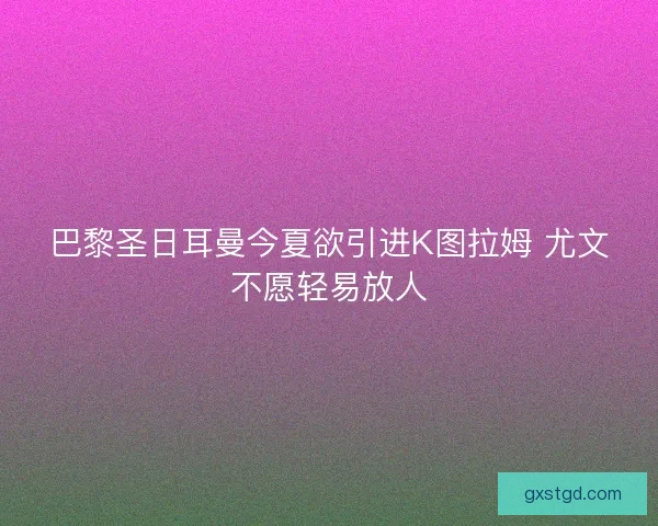 巴黎圣日耳曼今夏欲引进K图拉姆 尤文不愿轻易放人