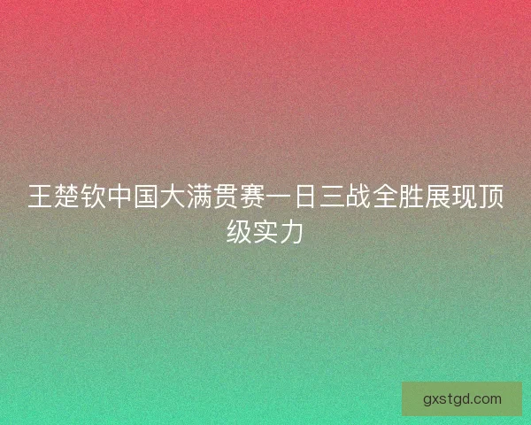 王楚钦中国大满贯赛一日三战全胜展现顶级实力