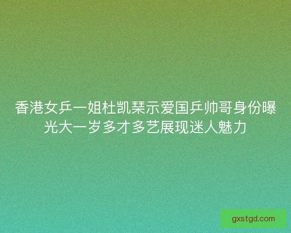 香港女乒一姐杜凯琹示爱国乒帅哥身份曝光大一岁多才多艺展现迷人魅力