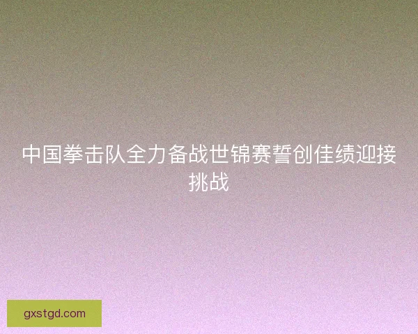 中国拳击队全力备战世锦赛誓创佳绩迎接挑战